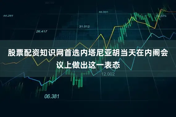 股票配资知识网首选内塔尼亚胡当天在内阁会议上做出这一表态