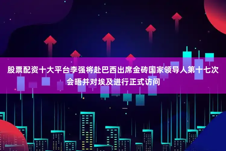 股票配资十大平台李强将赴巴西出席金砖国家领导人第十七次会晤并对埃及进行正式访问