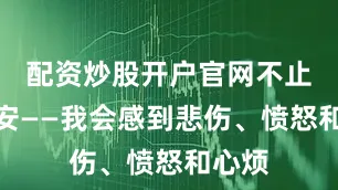 配资炒股开户官网不止是不安——我会感到悲伤、愤怒和心烦