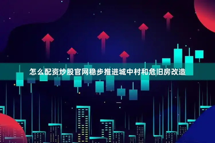 怎么配资炒股官网稳步推进城中村和危旧房改造