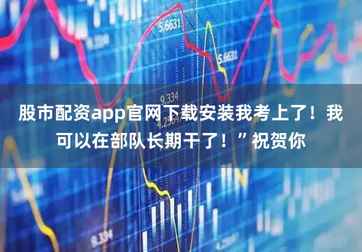 股市配资app官网下载安装我考上了!我可以在部队长期干了!”祝贺你