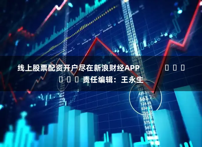 线上股票配资开户尽在新浪财经APP            						责任编辑：王永生
