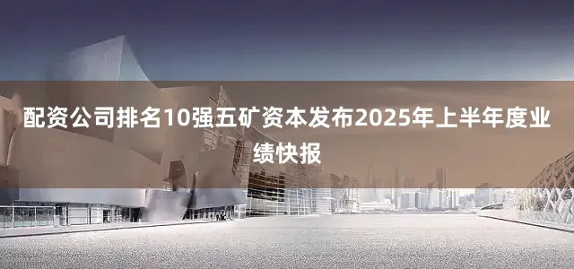 配资公司排名10强五矿资本发布2025年上半年度业绩快报