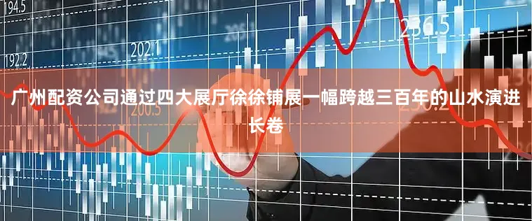 广州配资公司通过四大展厅徐徐铺展一幅跨越三百年的山水演进长卷