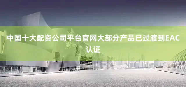 中国十大配资公司平台官网大部分产品已过渡到EAC认证