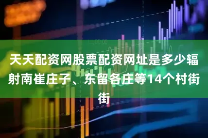 天天配资网股票配资网址是多少辐射南崔庄子、东留各庄等14个村街