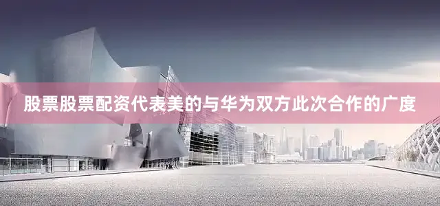 股票股票配资代表美的与华为双方此次合作的广度